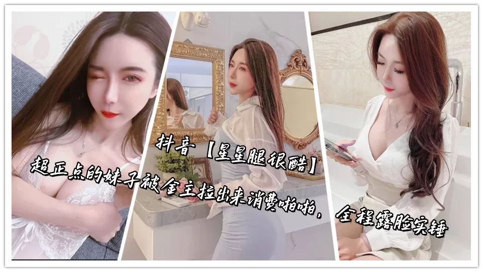 抖音【星星腿很酷】超正点的妹子被金主拉出来消费啪啪,全程露脸实锤